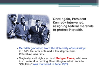 Once again, President
                               Kennedy intervened,
                               assigning federal marshals
                               to protect Meredith.




•   Meredith graduated from the University of Mississippi
    in 1963. He later obtained a law degree from
    Columbia University.
•   Tragically, civil rights activist Medgar Evers, who was
    instrumental in helping Meredith gain admittance to
    “Ole Miss,” was murdered in June 1963.
 