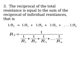 3. The reciprocal of the total
resistance is equal to the sum of the
reciprocal of individual resistances,
that is,
1/RT
= 1/R1
+ 1/R2
+ 1/R3
+ . . . 1/Rn
𝑅𝑇 =
1
1
𝑅1
+
1
𝑅2
+
1
𝑅3
+ .. .
1
𝑅𝑛
 