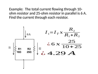 Example: The total current flowing through 10-
ohm resistor and 25-ohm resistor in parallel is 6 A.
Find the current through each resistor.
R1
10Ω
R2
25Ω
I1 I2
6A
𝐼1=𝐼𝑇 𝑥
𝑅2
𝑅1 +𝑅2
¿ 6 𝑥
25
10+ 25
¿ 4.29 𝐴
 