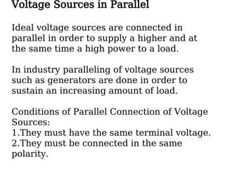 Voltage Sources in Parallel
Ideal voltage sources are connected in
parallel in order to supply a higher and at
the same time a high power to a load.
In industry paralleling of voltage sources
such as generators are done in order to
sustain an increasing amount of load.
Conditions of Parallel Connection of Voltage
Sources:
1.They must have the same terminal voltage.
2.They must be connected in the same
polarity.
 