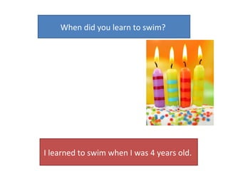 When did you learn to swim?  I learned to swim when I was 4 years old.  