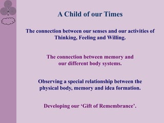 A Child of our Times

The connection between our senses and our activities of
           Thinking, Feeling and Willing.


        The connection between memory and
             our different body systems.


     Observing a special relationship between the
     physical body, memory and idea formation.


       Developing our „Gift of Remembrance‟.
 