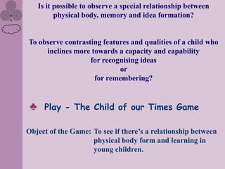 Is it possible to observe a special relationship between
           physical body, memory and idea formation?


To observe contrasting features and qualities of a child who
     inclines more towards a capacity and capability
                   for recognising ideas
                            or
                    for remembering?


 ♣     Play - The Child of our Times Game

Object of the Game: To see if there‟s a relationship between
                    physical body form and learning in
                    young children.
 