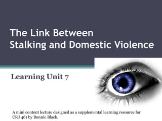 The Link Between Stalking and Domestic Violence Learning Unit 7 A mini content lecture designed as a supplemental learning resource for  CRJ 461 by Bonnie Black.  
