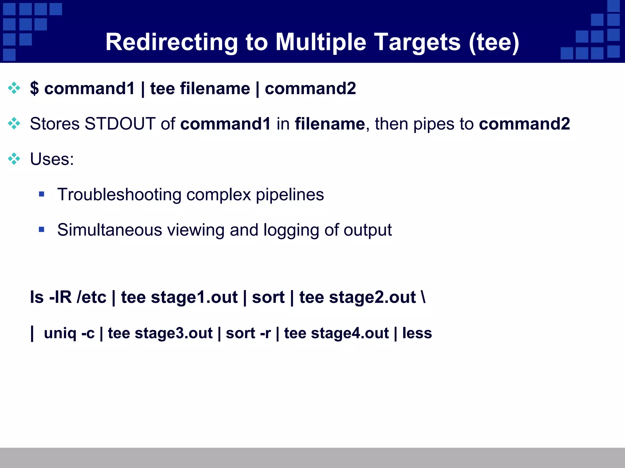 Redirecting to Multiple Targets (tee)
 $ command1 | tee filename | command2

 Stores STDOUT of command1 in filename, then pipes to command2

 Uses:

    Troubleshooting complex pipelines

    Simultaneous viewing and logging of output


  ls -lR /etc | tee stage1.out | sort | tee stage2.out 

  | uniq -c | tee stage3.out | sort -r | tee stage4.out | less
 