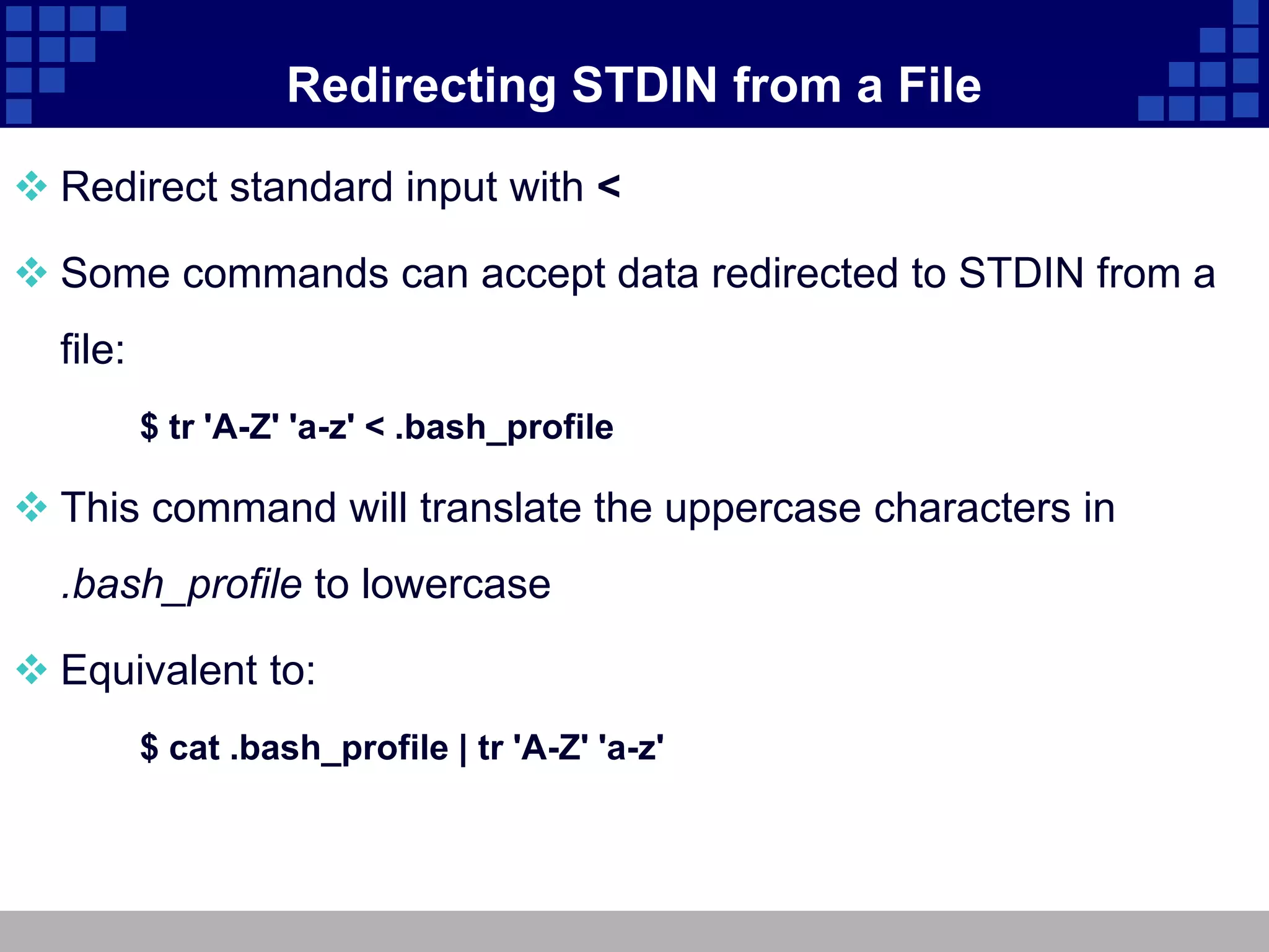 Redirecting STDIN from a File

 Redirect standard input with <

 Some commands can accept data redirected to STDIN from a
  file:
          $ tr 'A-Z' 'a-z' < .bash_profile

 This command will translate the uppercase characters in
  .bash_profile to lowercase

 Equivalent to:
          $ cat .bash_profile | tr 'A-Z' 'a-z'
 