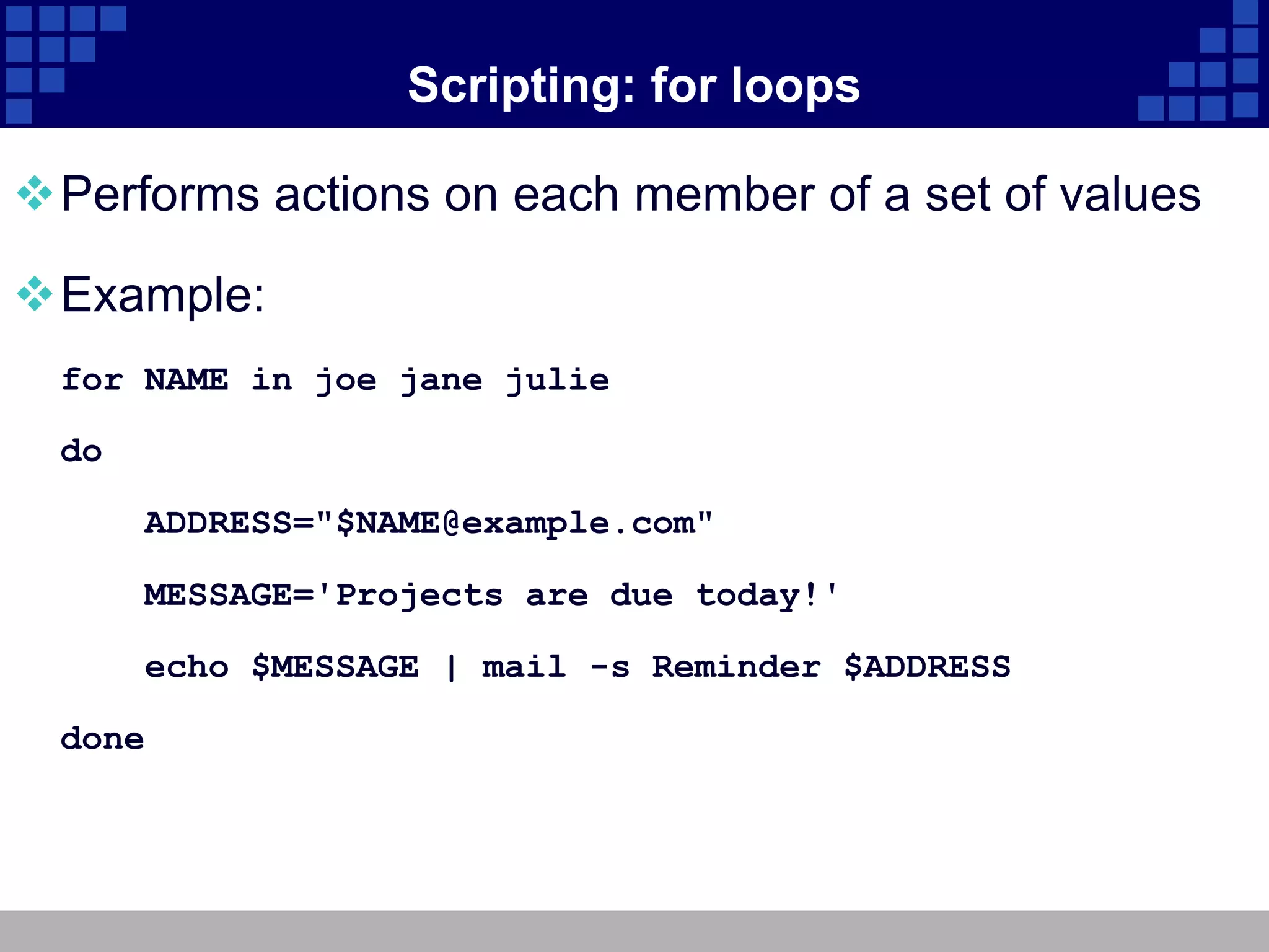 Scripting: for loops

Performs actions on each member of a set of values

Example:
  for NAME in joe jane julie

  do

       ADDRESS="$NAME@example.com"

       MESSAGE='Projects are due today!'

       echo $MESSAGE | mail -s Reminder $ADDRESS

  done
 