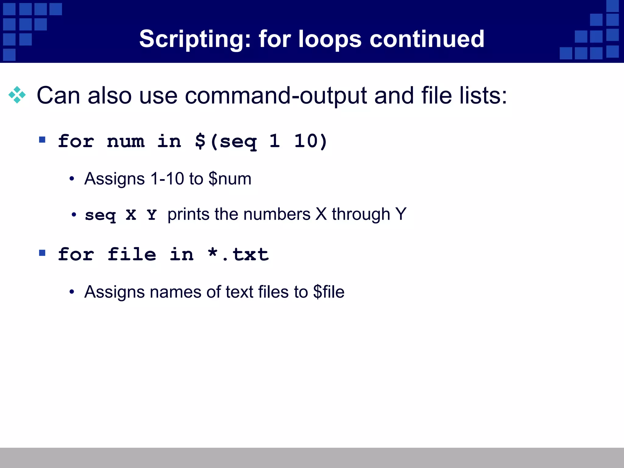 Scripting: for loops continued

 Can also use command-output and file lists:
   for num in $(seq 1 10)
     • Assigns 1-10 to $num

     • seq X Y prints the numbers X through Y

   for file in *.txt
     • Assigns names of text files to $file
 