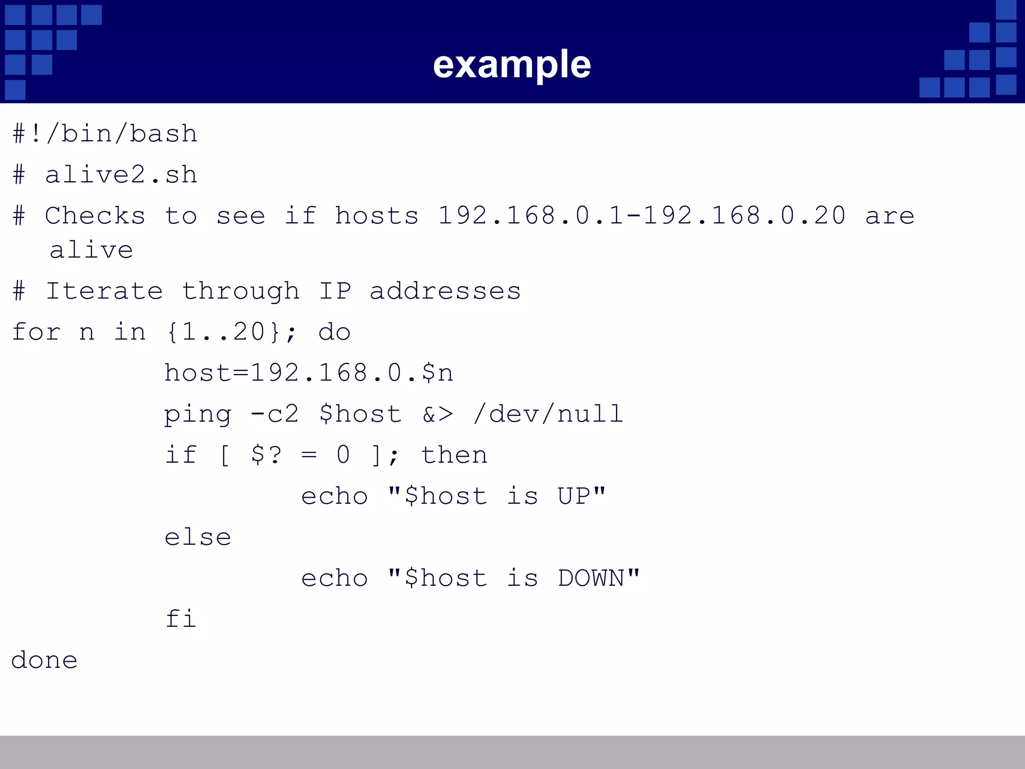 example
#!/bin/bash
# alive2.sh
# Checks to see if hosts 192.168.0.1-192.168.0.20 are
  alive
# Iterate through IP addresses
for n in {1..20}; do
         host=192.168.0.$n
         ping -c2 $host &> /dev/null
         if [ $? = 0 ]; then
                 echo "$host is UP"
         else
                 echo "$host is DOWN"
         fi
done
 
