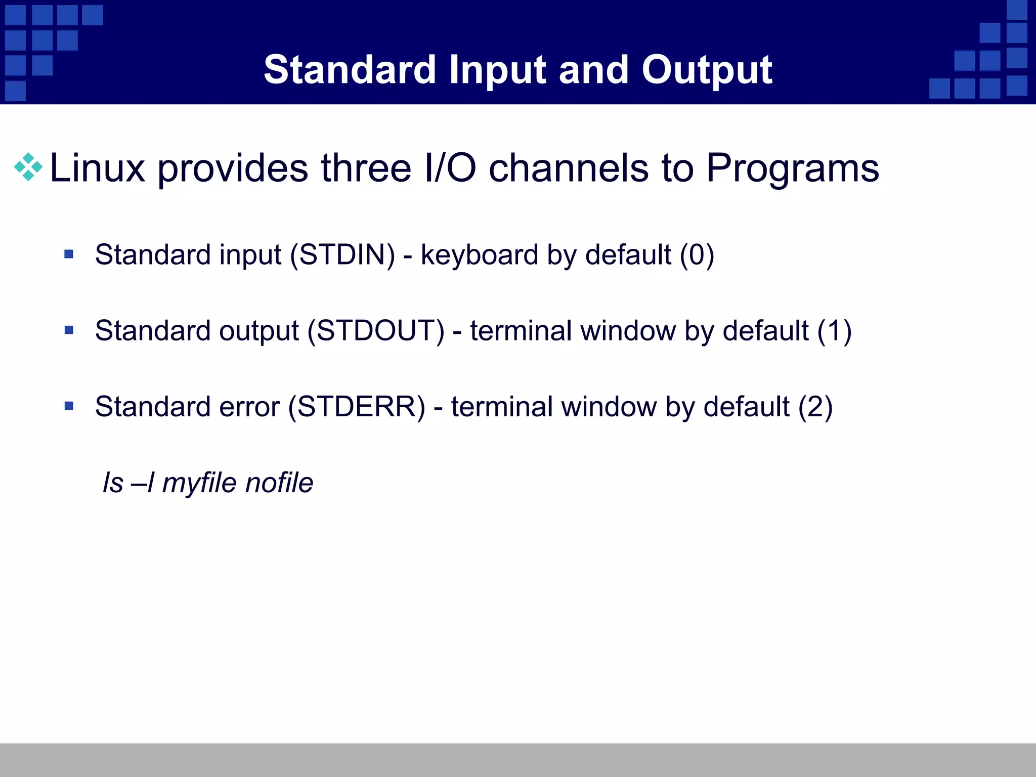 Standard Input and Output

Linux provides three I/O channels to Programs

   Standard input (STDIN) - keyboard by default (0)

   Standard output (STDOUT) - terminal window by default (1)

   Standard error (STDERR) - terminal window by default (2)

     ls –l myfile nofile
 