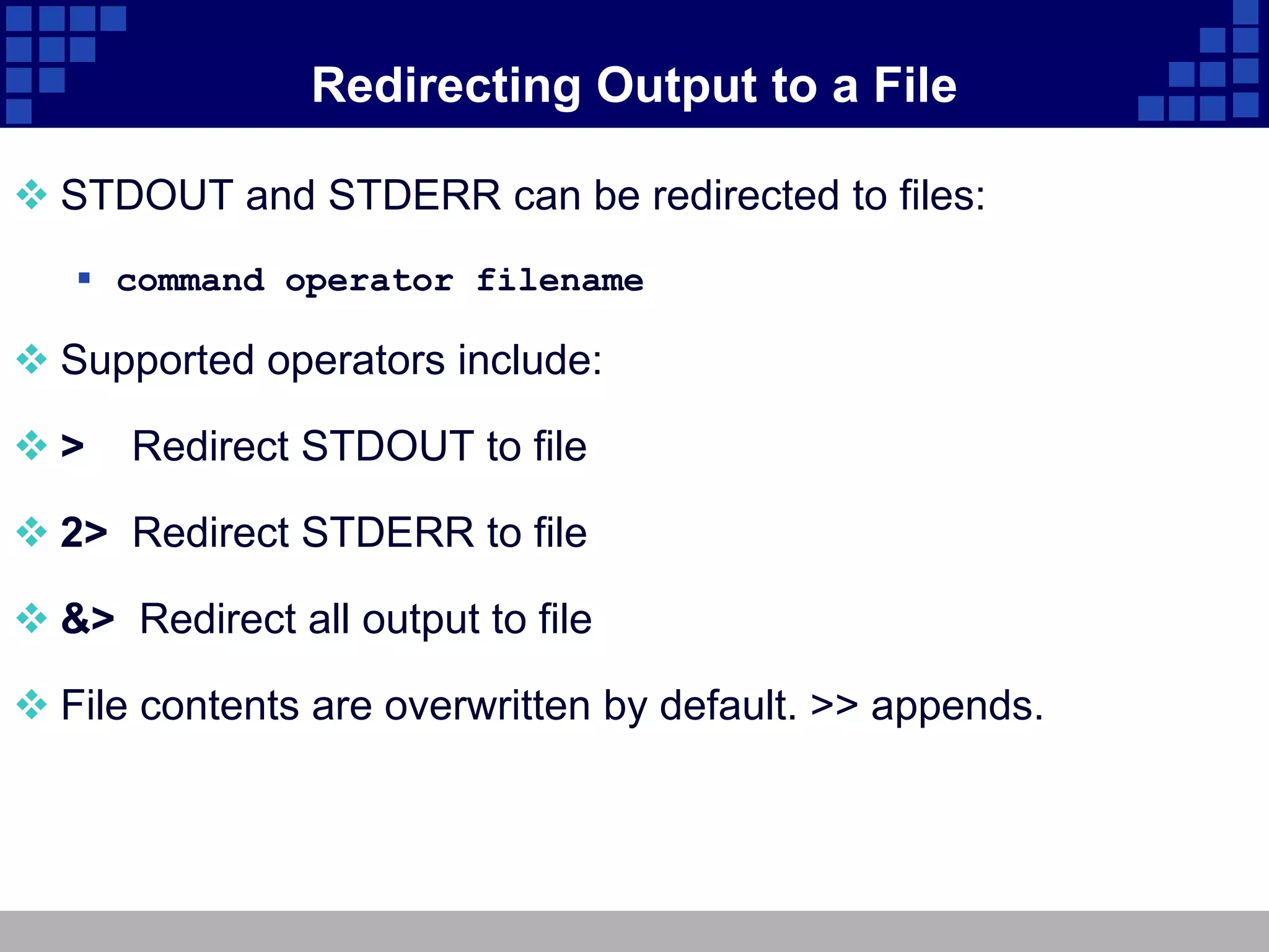 Redirecting Output to a File

 STDOUT and STDERR can be redirected to files:
    command operator filename

 Supported operators include:

>    Redirect STDOUT to file

 2> Redirect STDERR to file

 &> Redirect all output to file

 File contents are overwritten by default. >> appends.
 