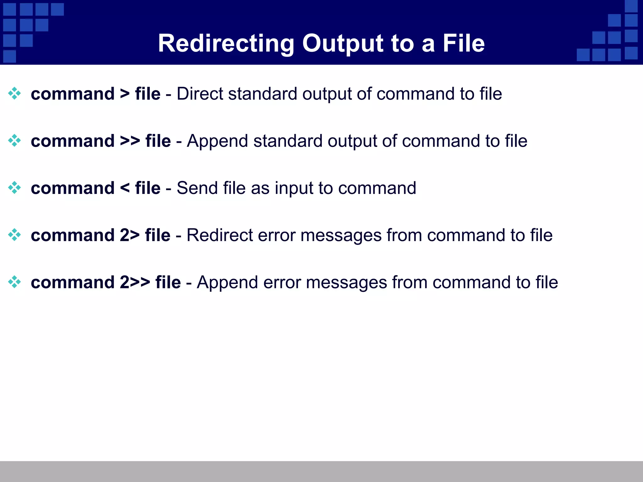 Redirecting Output to a File
 command > file - Direct standard output of command to file

 command >> file - Append standard output of command to file

 command < file - Send file as input to command

 command 2> file - Redirect error messages from command to file

 command 2>> file - Append error messages from command to file
 