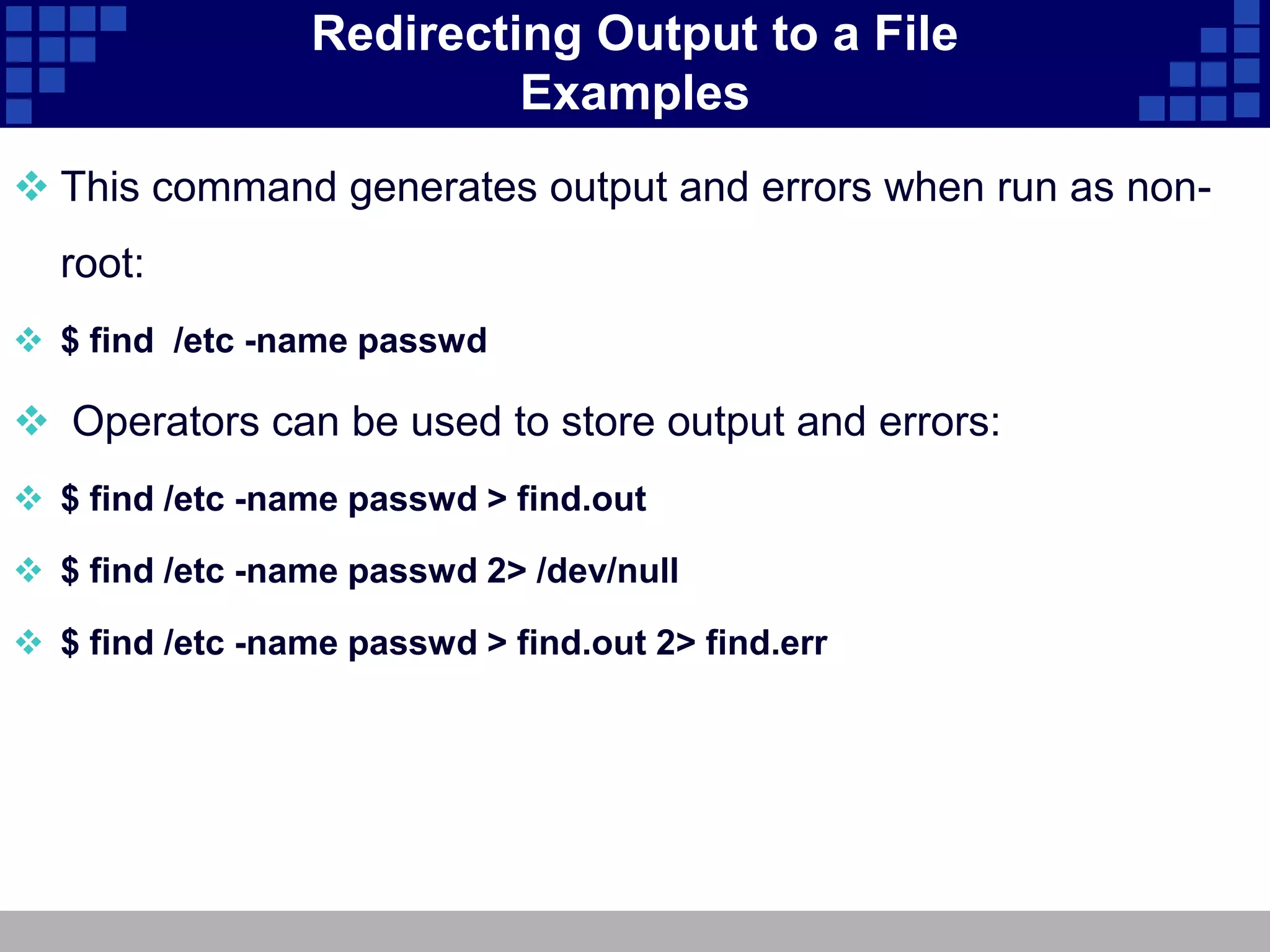 Redirecting Output to a File
                          Examples
 This command generates output and errors when run as non-
  root:
 $ find /etc -name passwd

 Operators can be used to store output and errors:
 $ find /etc -name passwd > find.out

 $ find /etc -name passwd 2> /dev/null

 $ find /etc -name passwd > find.out 2> find.err
 