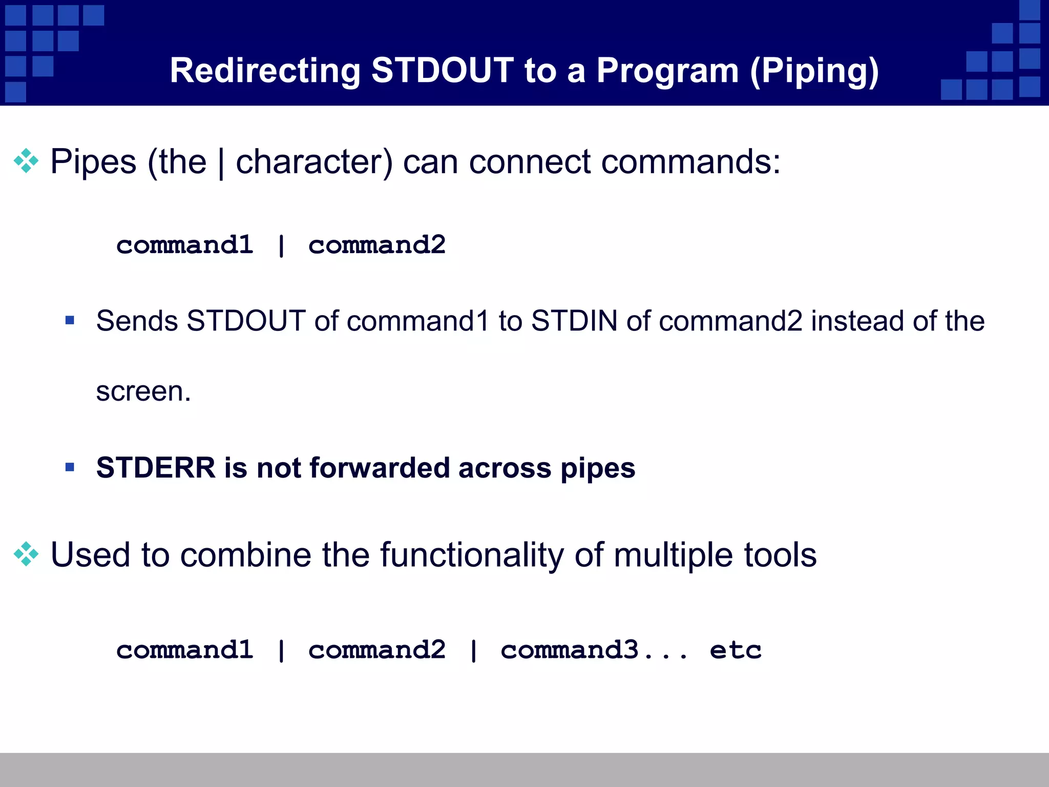 Redirecting STDOUT to a Program (Piping)

 Pipes (the | character) can connect commands:

      command1 | command2

    Sends STDOUT of command1 to STDIN of command2 instead of the

     screen.

    STDERR is not forwarded across pipes


 Used to combine the functionality of multiple tools

      command1 | command2 | command3... etc
 