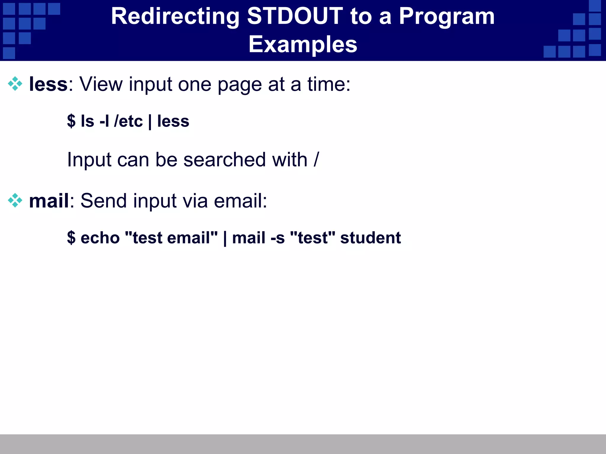 Redirecting STDOUT to a Program
                        Examples
 less: View input one page at a time:
      $ ls -l /etc | less

      Input can be searched with /

 mail: Send input via email:
      $ echo "test email" | mail -s "test" student
 
