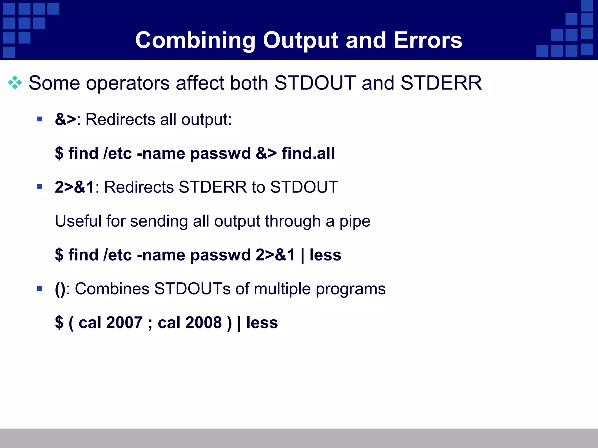 Combining Output and Errors
 Some operators affect both STDOUT and STDERR
   &>: Redirects all output:

    $ find /etc -name passwd &> find.all

   2>&1: Redirects STDERR to STDOUT

    Useful for sending all output through a pipe

    $ find /etc -name passwd 2>&1 | less

   (): Combines STDOUTs of multiple programs

    $ ( cal 2007 ; cal 2008 ) | less
 