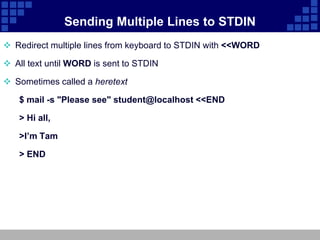 Sending Multiple Lines to STDIN
 Redirect multiple lines from keyboard to STDIN with <<WORD

 All text until WORD is sent to STDIN

 Sometimes called a heretext

   $ mail -s "Please see" student@localhost <<END

   > Hi all,

   >I’m Tam

   > END
 