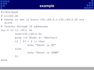 example
#!/bin/bash
# alive2.sh
# Checks to see if hosts 192.168.0.1-192.168.0.20 are
  alive
# Iterate through IP addresses
for n in {1..20}; do
         host=192.168.0.$n
         ping -c2 $host &> /dev/null
         if [ $? = 0 ]; then
                 echo "$host is UP"
         else
                 echo "$host is DOWN"
         fi
done
 