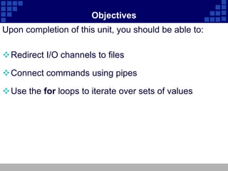 Objectives
Upon completion of this unit, you should be able to:

Redirect I/O channels to files

Connect commands using pipes

Use the for loops to iterate over sets of values
 