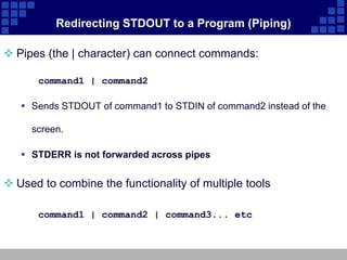 Redirecting STDOUT to a Program (Piping)

 Pipes (the | character) can connect commands:

      command1 | command2

    Sends STDOUT of command1 to STDIN of command2 instead of the

     screen.

    STDERR is not forwarded across pipes


 Used to combine the functionality of multiple tools

      command1 | command2 | command3... etc
 