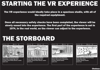 STARTING THE VR EXPERIENCE
The VR experience would ideally take place in a spacious studio, with all of
the required equiptment.
Once all necessary safety checks have been completed, the viewer will be
slowly eased into the experience. The first part of the experience is set in
1974, in the real world, so the viewer can adjust to the experience.
Chelsea
Action: Walk into Olympic Studios
Sound: Birds chirping, light wind
Location: Church Road, Barnes, London
Lyrics: N/A
Action: Walk into Olympic Studios
Sound: Birds chirping, light wind
Location: Church Road, Barnes, London
Lyrics: N/A
Action: Walk to Recording Room
Sound: Faint sound of instruments
Location: Olympic Studios
Lyrics: N/A
Action: Sit in chair infront of Posters
Sound: White Noise
Location: Olympic Studios
Lyrics: N/A
Scene no: Shot no:
1 3
Scene no: Shot no:
1 2
Scene no: Shot no:
1 1 Scene no: Shot no:
1 4
THE STORBOARD
 