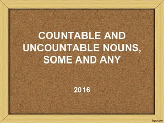 COUNTABLE AND
UNCOUNTABLE NOUNS,
SOME AND ANY
2016
 