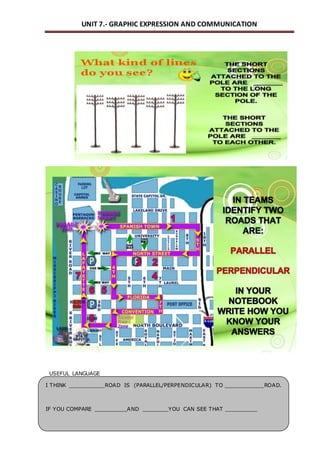 UNIT 7.- GRAPHIC EXPRESSION AND COMMUNICATION 
USEFUL LANGUAGE 
I THINK ___________ROAD IS (PARALLEL/PERPENDICULAR) TO ____________ROAD. 
IF YOU COMPARE __________AND ________YOU CAN SEE THAT __________ 
 