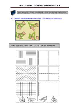 UNIT 7.- GRAPHIC EXPRESSION AND COMMUNICATION 
LOOK AT THE FOLLOWING POWERPOINT ABOUT HOW TO USE SET SQUARES. 
http://iesdiegotorrentebilingles.blogspot.com.es/2013/09/technical-drawing.html 
USING YOUR SET SQUARES, TRACE LINES FOLLOWING THE ARROWS. 
 