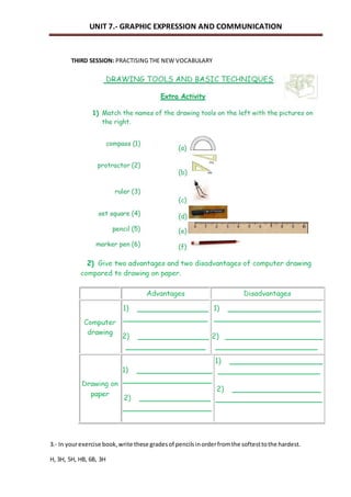 UNIT 7.- GRAPHIC EXPRESSION AND COMMUNICATION 
THIRD SESSION: PRACTISING THE NEW VOCABULARY 
3.- In your exercise book, write these grades of pencils in order from the softest to the hardest. 
H, 3H, 5H, HB, 6B, 3H 
 