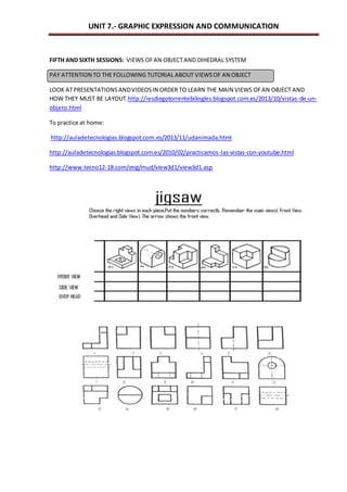 UNIT 7.- GRAPHIC EXPRESSION AND COMMUNICATION 
FIFTH AND SIXTH SESSIONS: VIEWS OF AN OBJECT AND DIHEDRAL SYSTEM 
PAY ATTENTION TO THE FOLLOWING TUTORIAL ABOUT VIEWS OF AN OBJECT 
LOOK AT PRESENTATIONS AND VIDEOS IN ORDER TO LEARN THE MAIN VIEWS OF AN OBJECT AND 
HOW THEY MUST BE LAYOUT.http://iesdiegotorrentebilingles.blogspot.com.es/2013/10/vistas-de-un-objeto. 
html 
To practice at home: 
http://auladetecnologias.blogspot.com.es/2013/11/udanimada.html 
http://auladetecnologias.blogspot.com.es/2010/02/practicamos-las-vistas-con-youtube.html 
http://www.tecno12-18.com/eng/mud/view3d1/view3d1.asp 
 