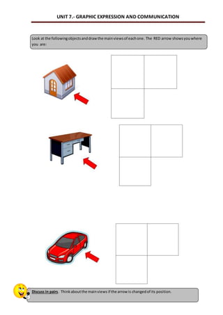 UNIT 7.- GRAPHIC EXPRESSION AND COMMUNICATION 
Look at the following objects and draw the main views of each one. The RED arrow shows you where 
you are: 
Discuss in pairs. Think about the main views if the arrow is changed of its position. 
 