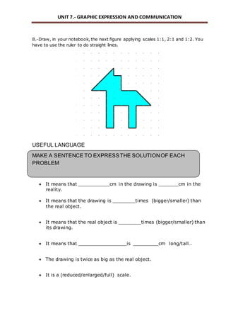 UNIT 7.- GRAPHIC EXPRESSION AND COMMUNICATION 
8.-Draw, in your notebook, the next figure applying scales 1:1, 2:1 and 1:2. You 
have to use the ruler to do straight lines. 
USEFUL LANGUAGE 
MAKE A SENTENCE TO EXPRESS THE SOLUTION OF EACH 
PROBLEM 
 It means that ___________cm in the drawing is _______cm in the 
reality. 
 It means that the drawing is ________times (bigger/smaller) than 
the real object. 
 It means that the real object is ________times (bigger/smaller) than 
its drawing. 
 It means that _________________is _________cm long/tall… 
 The drawing is twice as big as the real object. 
 It is a (reduced/enlarged/full) scale. 
 