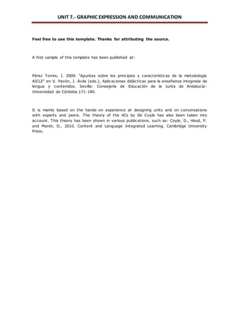 UNIT 7.- GRAPHIC EXPRESSION AND COMMUNICATION 
Feel free to use this template. Thanks for attributing the source. 
A first sample of this template has been published at: 
Pérez Torres, I. 2009. "Apuntes sobre los principios y características de la metodología 
AICLE" en V. Pavón, J. Ávila (eds.), Aplicaciones didácticas para la enseñanza integrada de 
lengua y contenidos. Sevilla: Consejería de Educación de la Junta de Andalucía- 
Universidad de Córdoba.171-180. 
It is mainly based on the hands-on experience at designing units and on conversations 
with experts and peers. The theory of the 4Cs by Do Coyle has also been taken into 
account. This theory has been shown in various publications, such as: Coyle, D., Hood, P. 
and Marsh, D., 2010. Content and Language Integrated Learning. Cambridge University 
Press. 
 