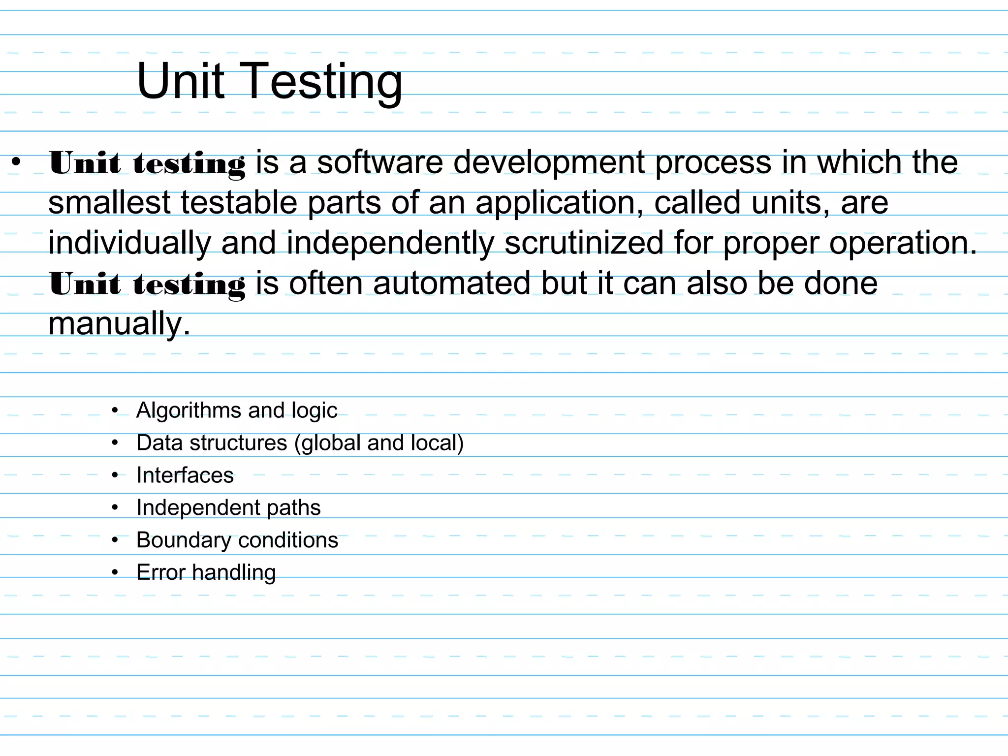 Unit Testing
• Unit testing is a software development process in which the
smallest testable parts of an application, called units, are
individually and independently scrutinized for proper operation.
Unit testing is often automated but it can also be done
manually.
• Algorithms and logic
• Data structures (global and local)
• Interfaces
• Independent paths
• Boundary conditions
• Error handling
 