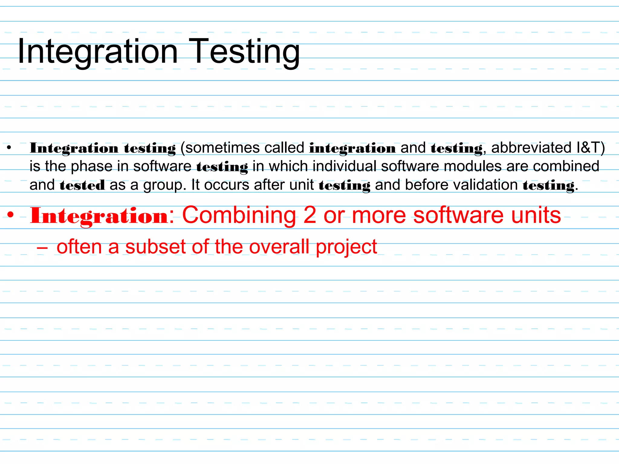 Integration Testing
• Integration testing (sometimes called integration and testing, abbreviated I&T)
is the phase in software testing in which individual software modules are combined
and tested as a group. It occurs after unit testing and before validation testing.
• Integration: Combining 2 or more software units
– often a subset of the overall project
 
