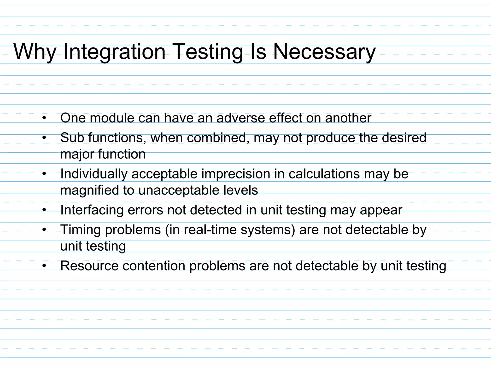 Why Integration Testing Is Necessary
• One module can have an adverse effect on another
• Sub functions, when combined, may not produce the desired
major function
• Individually acceptable imprecision in calculations may be
magnified to unacceptable levels
• Interfacing errors not detected in unit testing may appear
• Timing problems (in real-time systems) are not detectable by
unit testing
• Resource contention problems are not detectable by unit testing
 