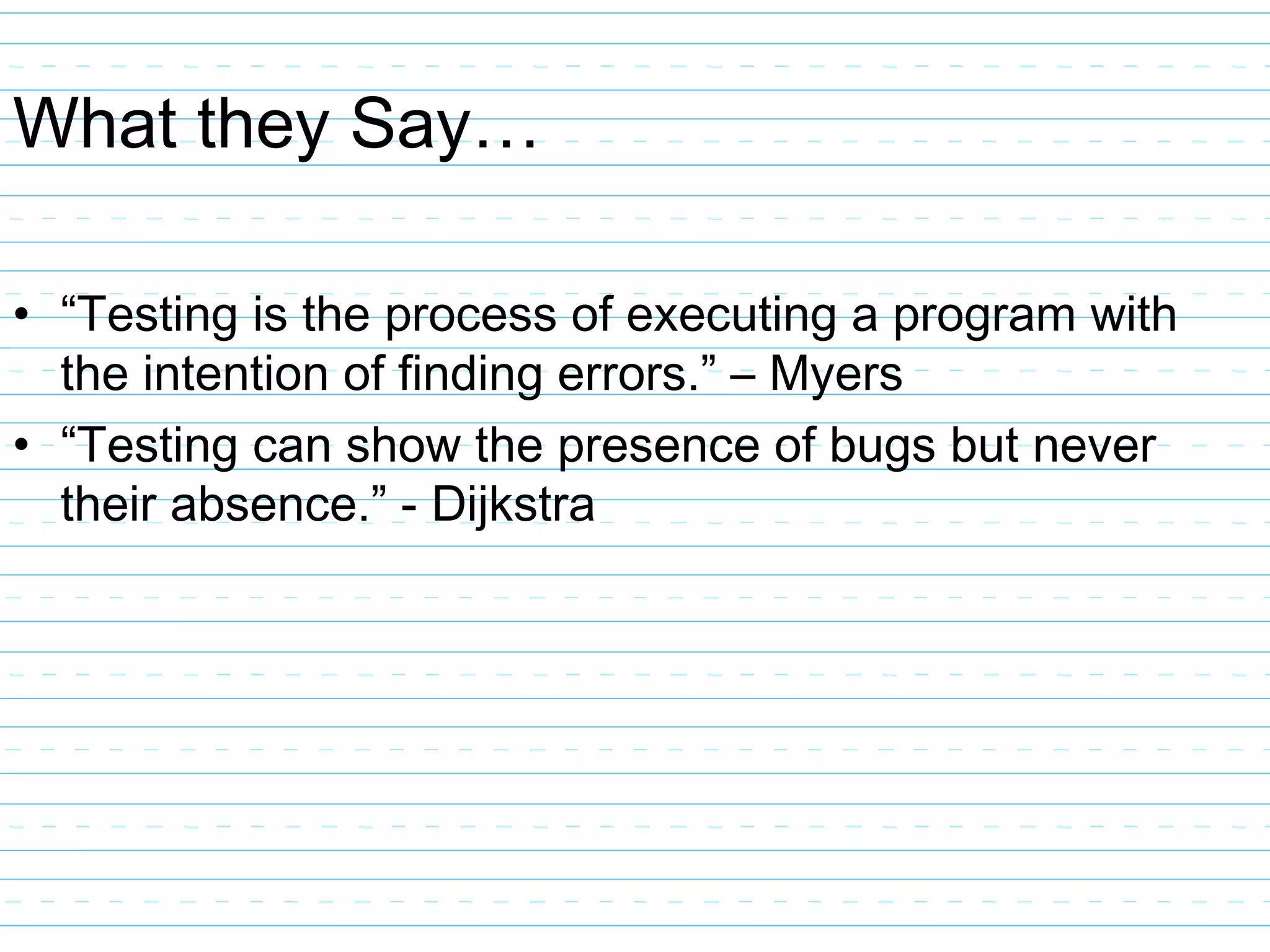 What they Say…
• “Testing is the process of executing a program with
the intention of finding errors.” – Myers
• “Testing can show the presence of bugs but never
their absence.” - Dijkstra
 