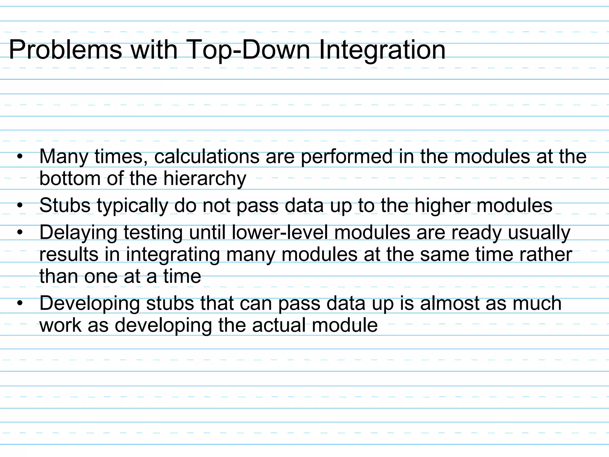 Problems with Top-Down Integration
• Many times, calculations are performed in the modules at the
bottom of the hierarchy
• Stubs typically do not pass data up to the higher modules
• Delaying testing until lower-level modules are ready usually
results in integrating many modules at the same time rather
than one at a time
• Developing stubs that can pass data up is almost as much
work as developing the actual module
 