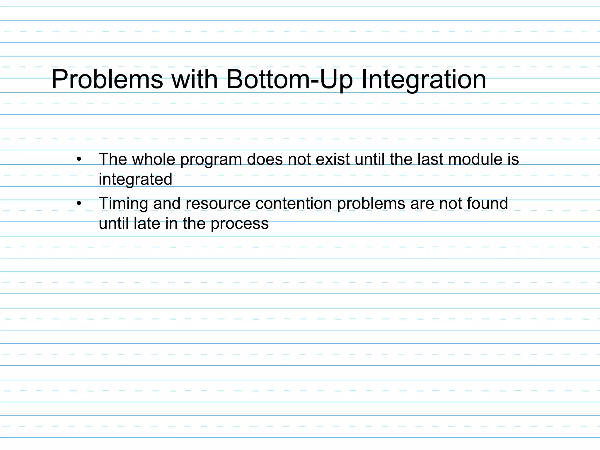 Problems with Bottom-Up Integration
• The whole program does not exist until the last module is
integrated
• Timing and resource contention problems are not found
until late in the process
 