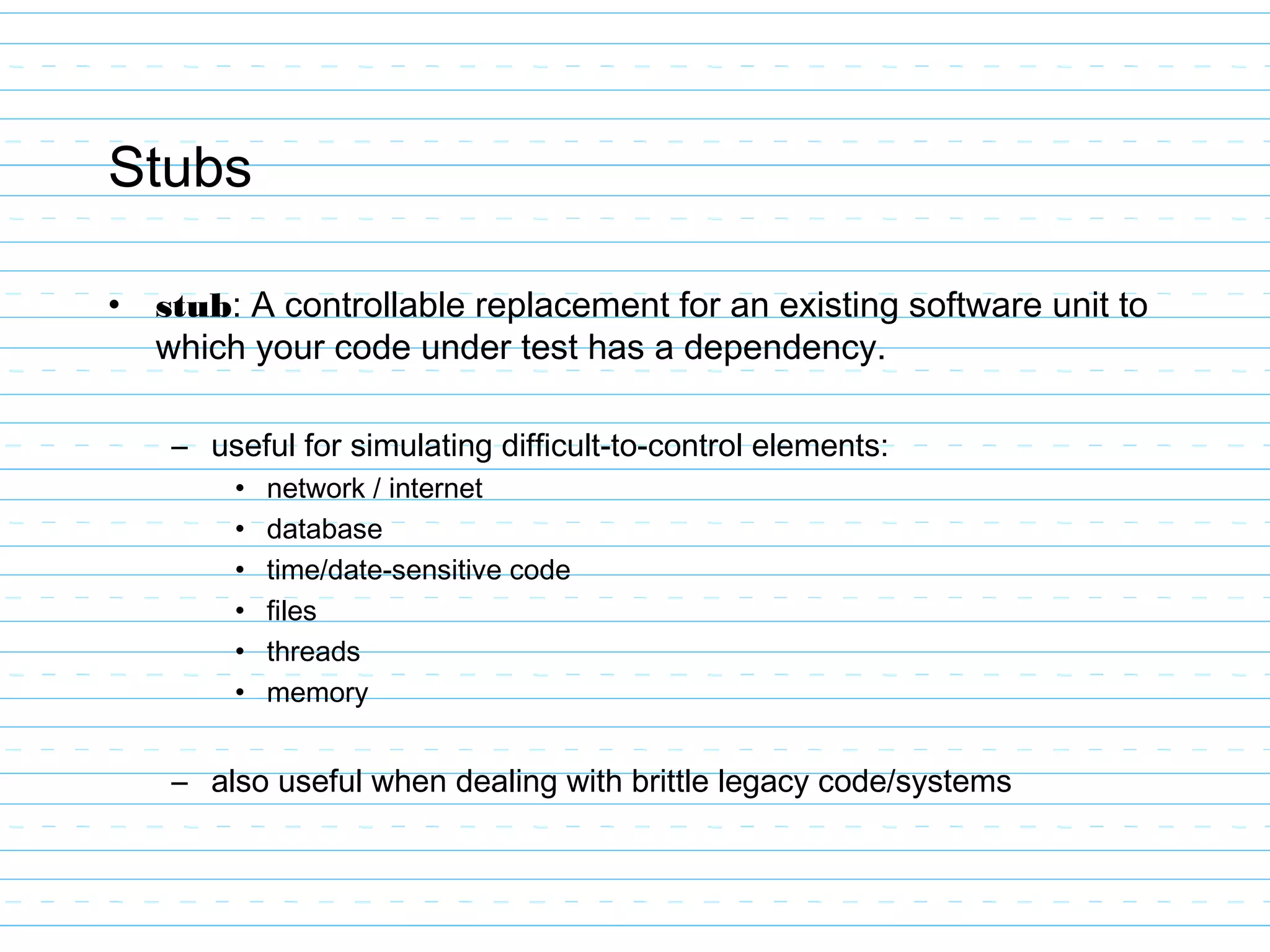 Stubs
• stub: A controllable replacement for an existing software unit to
which your code under test has a dependency.
– useful for simulating difficult-to-control elements:
• network / internet
• database
• time/date-sensitive code
• files
• threads
• memory
– also useful when dealing with brittle legacy code/systems
 