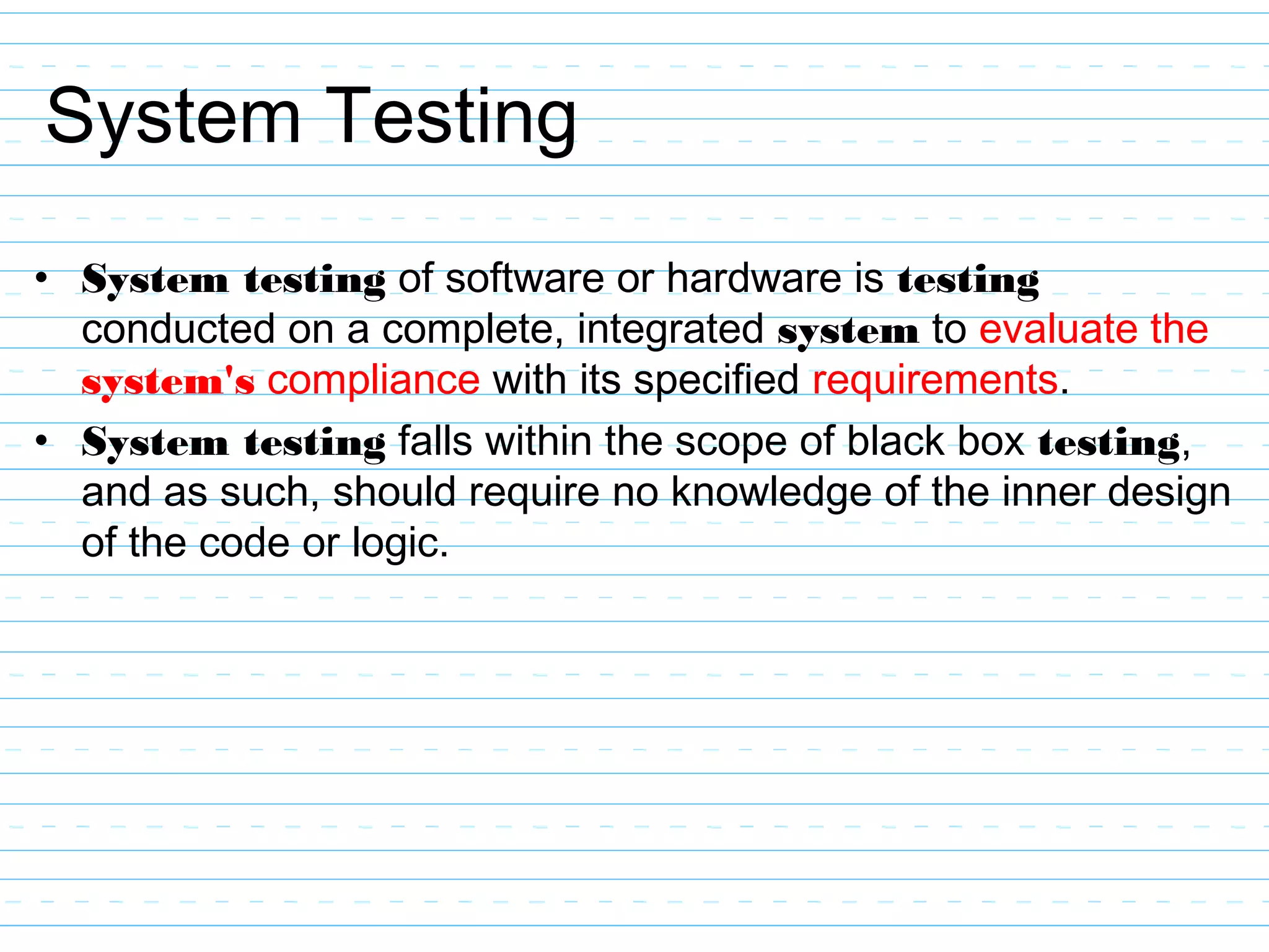 System Testing
• System testing of software or hardware is testing
conducted on a complete, integrated system to evaluate the
system's compliance with its specified requirements.
• System testing falls within the scope of black box testing,
and as such, should require no knowledge of the inner design
of the code or logic.
 