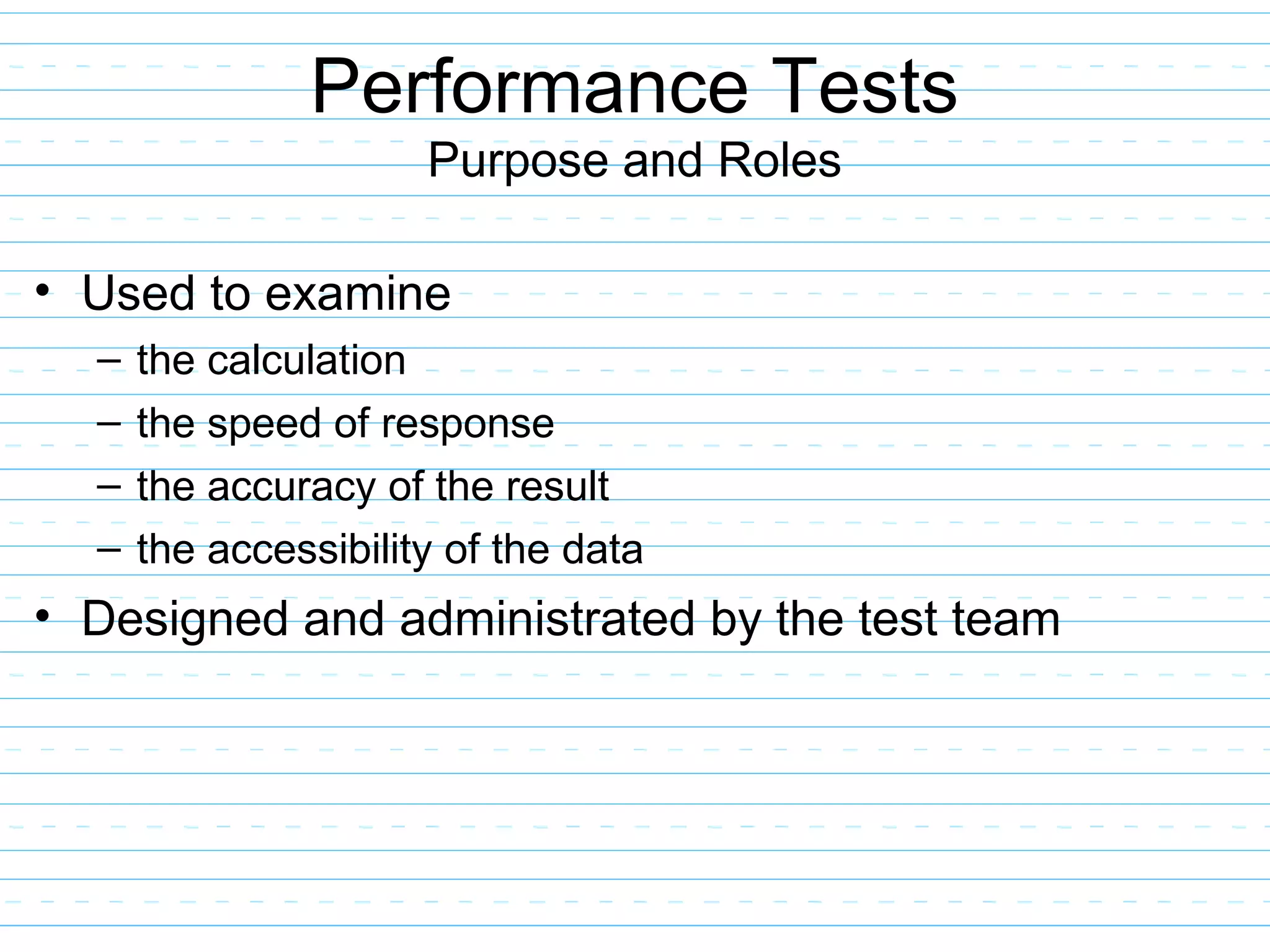 Performance Tests
Purpose and Roles
• Used to examine
– the calculation
– the speed of response
– the accuracy of the result
– the accessibility of the data
• Designed and administrated by the test team
 
