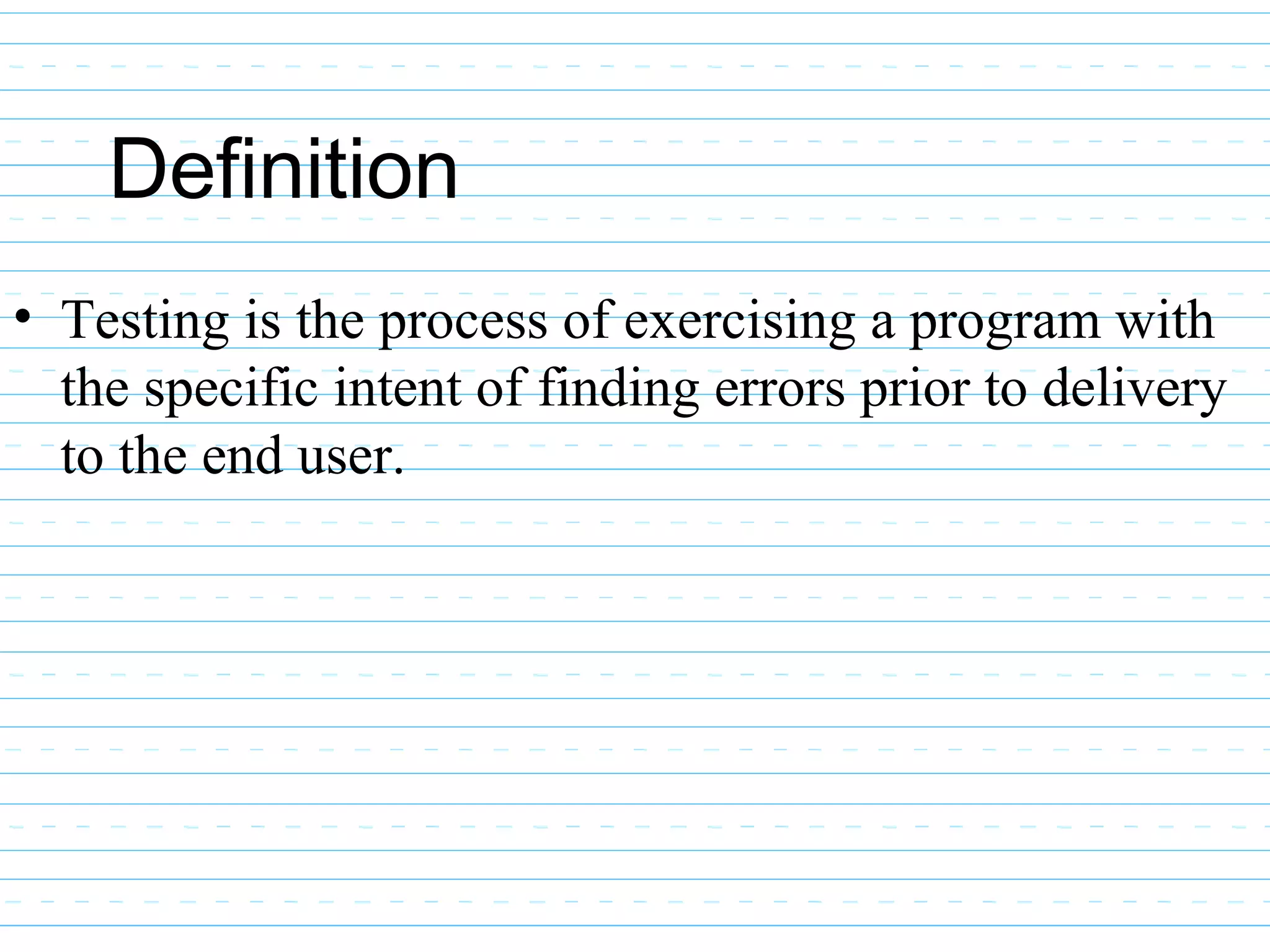 Definition
• Testing is the process of exercising a program with
the specific intent of finding errors prior to delivery
to the end user.
 