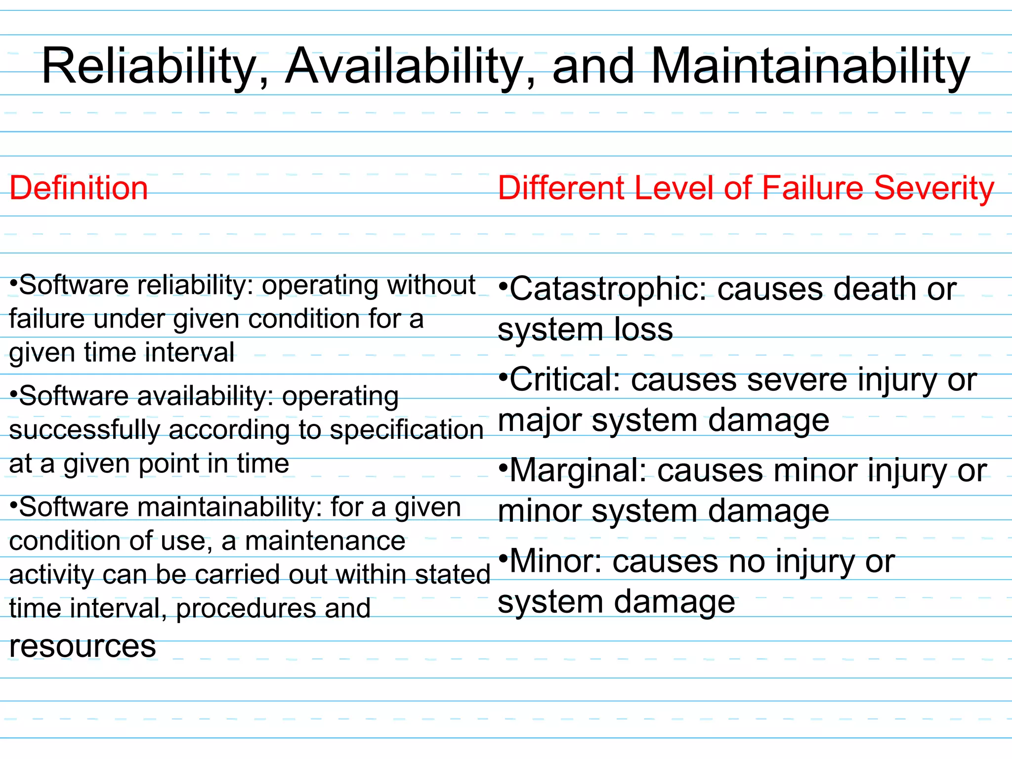Reliability, Availability, and Maintainability
Definition
•Software reliability: operating without
failure under given condition for a
given time interval
•Software availability: operating
successfully according to specification
at a given point in time
•Software maintainability: for a given
condition of use, a maintenance
activity can be carried out within stated
time interval, procedures and
resources
Different Level of Failure Severity
•Catastrophic: causes death or
system loss
•Critical: causes severe injury or
major system damage
•Marginal: causes minor injury or
minor system damage
•Minor: causes no injury or
system damage
 