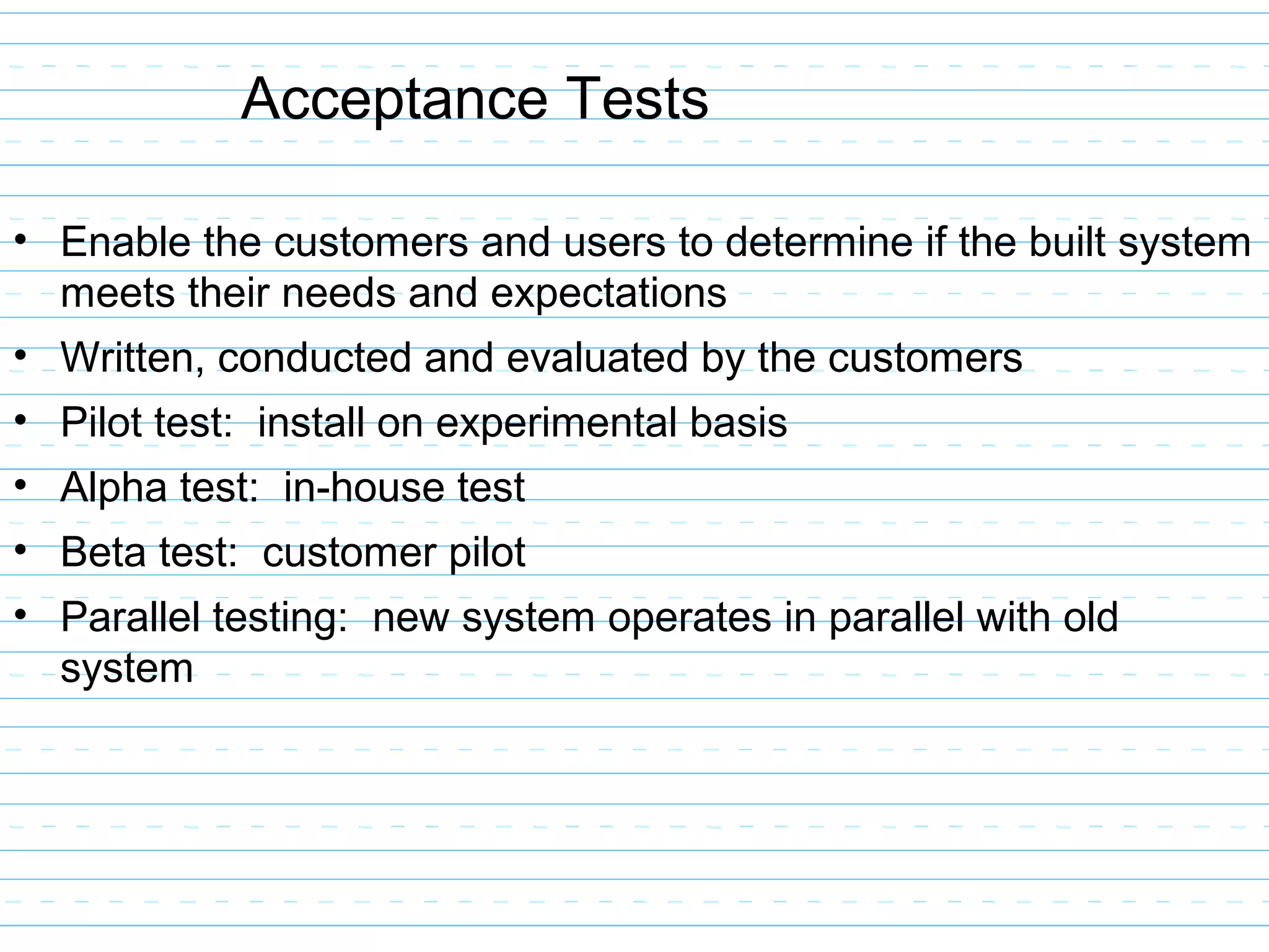 Acceptance Tests
• Enable the customers and users to determine if the built system
meets their needs and expectations
• Written, conducted and evaluated by the customers
• Pilot test: install on experimental basis
• Alpha test: in-house test
• Beta test: customer pilot
• Parallel testing: new system operates in parallel with old
system
 