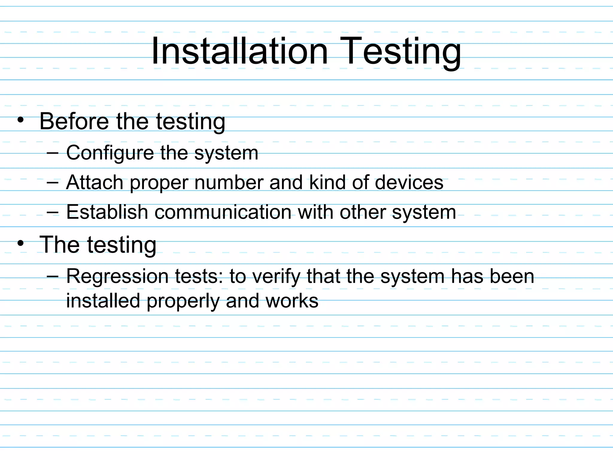 Installation Testing
• Before the testing
– Configure the system
– Attach proper number and kind of devices
– Establish communication with other system
• The testing
– Regression tests: to verify that the system has been
installed properly and works
 