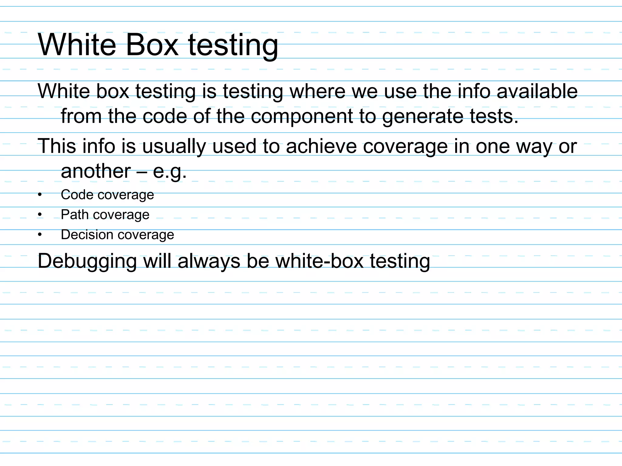 White Box testing
White box testing is testing where we use the info available
from the code of the component to generate tests.
This info is usually used to achieve coverage in one way or
another – e.g.
• Code coverage
• Path coverage
• Decision coverage
Debugging will always be white-box testing
 