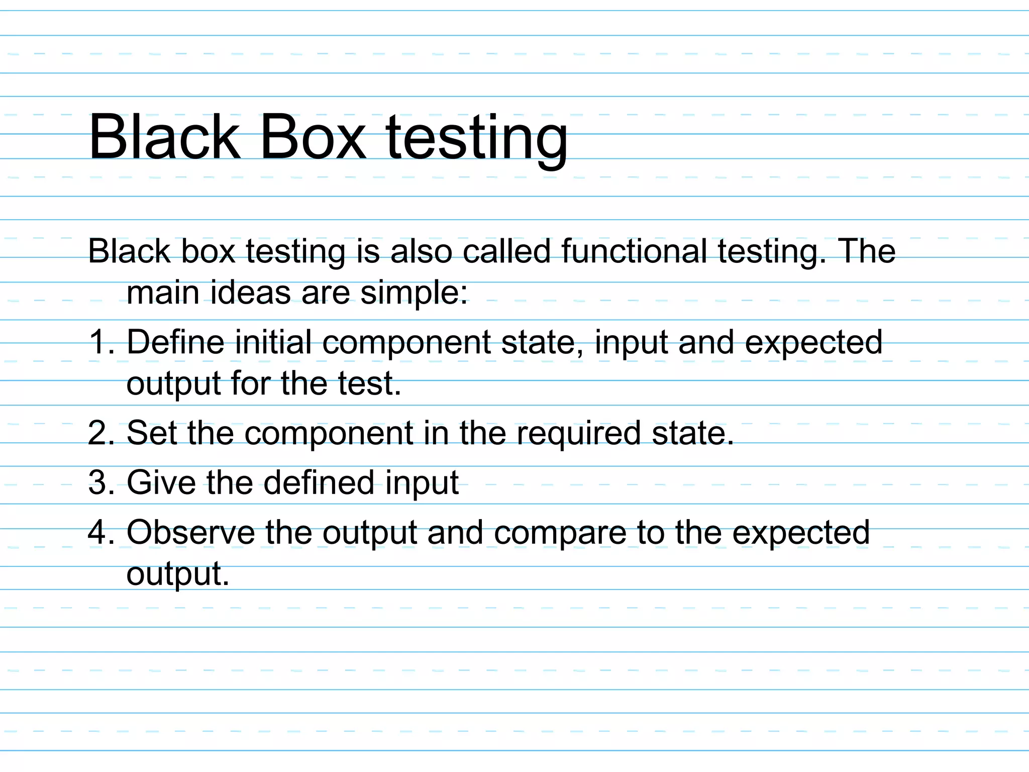 Black Box testing
Black box testing is also called functional testing. The
main ideas are simple:
1. Define initial component state, input and expected
output for the test.
2. Set the component in the required state.
3. Give the defined input
4. Observe the output and compare to the expected
output.
 