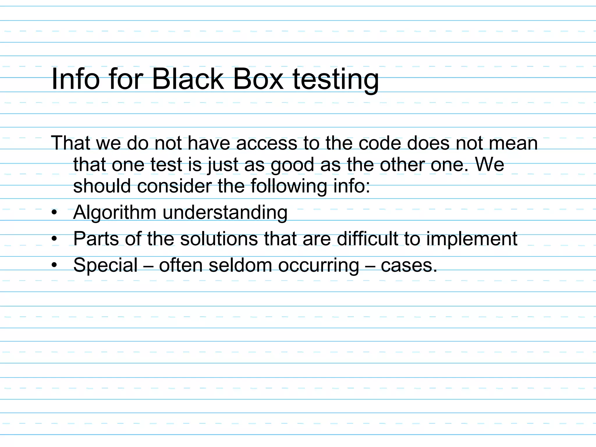 Info for Black Box testing
That we do not have access to the code does not mean
that one test is just as good as the other one. We
should consider the following info:
• Algorithm understanding
• Parts of the solutions that are difficult to implement
• Special – often seldom occurring – cases.
 