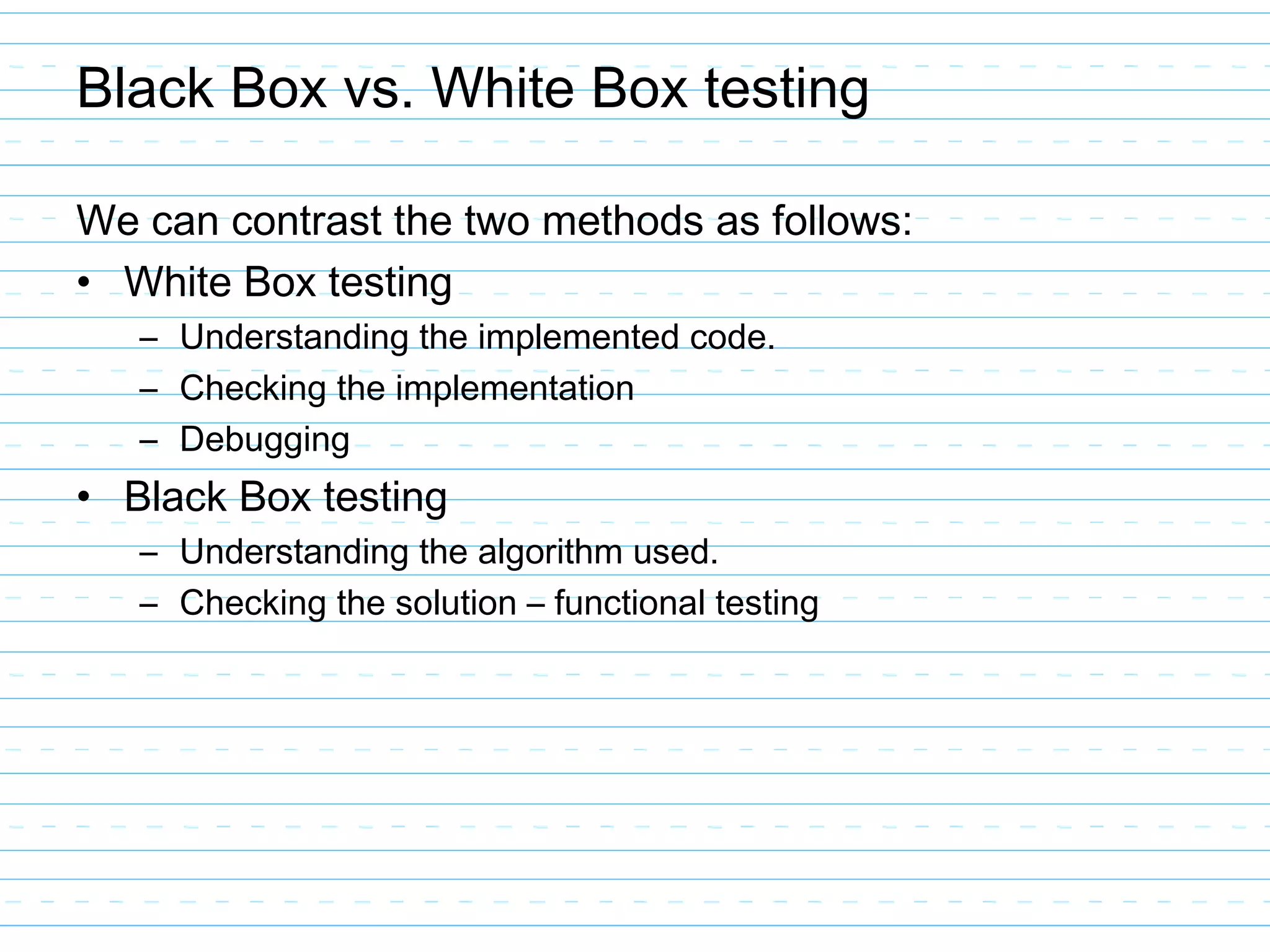 Black Box vs. White Box testing
We can contrast the two methods as follows:
• White Box testing
– Understanding the implemented code.
– Checking the implementation
– Debugging
• Black Box testing
– Understanding the algorithm used.
– Checking the solution – functional testing
 